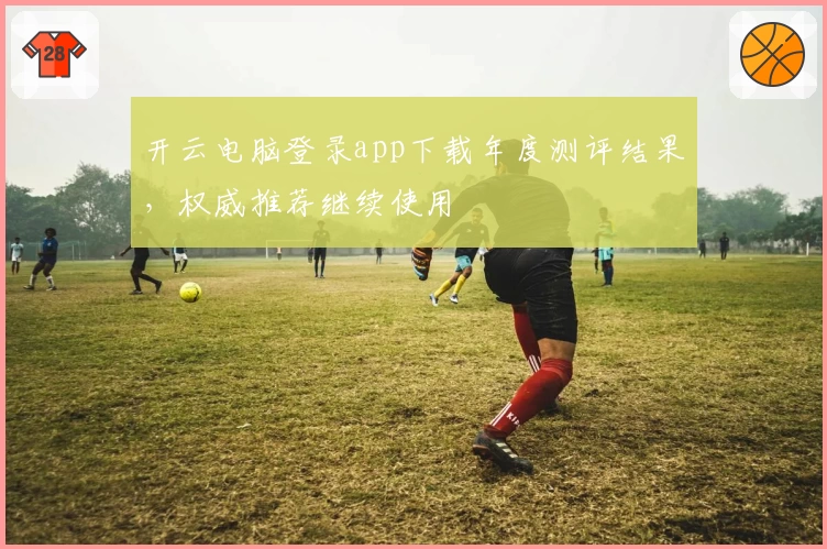 开云电脑登录app下载年度测评结果，权威推荐继续使用