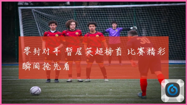 零封对手 暂居英超榜首 比赛精彩瞬间抢先看
