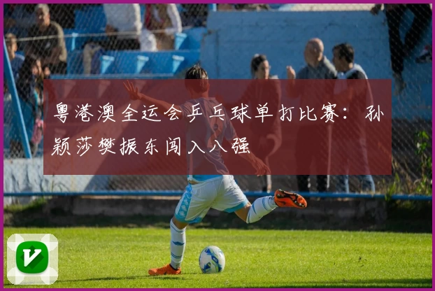 粤港澳全运会乒乓球单打比赛：孙颖莎樊振东闯入八强