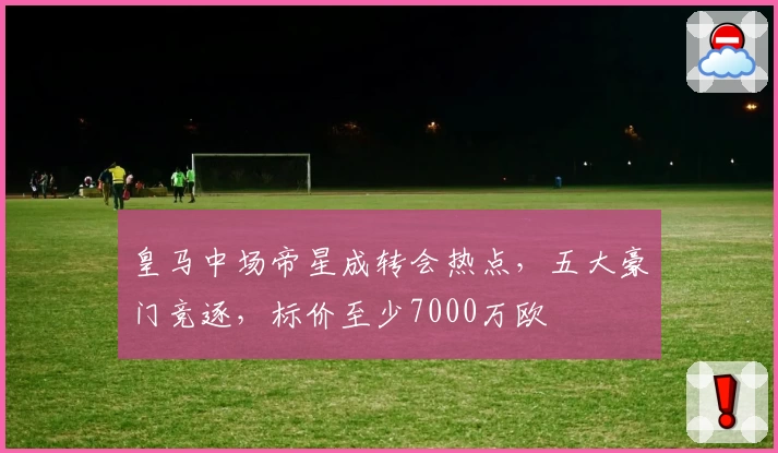 皇马中场帝星成转会热点，五大豪门竞逐，标价至少7000万欧