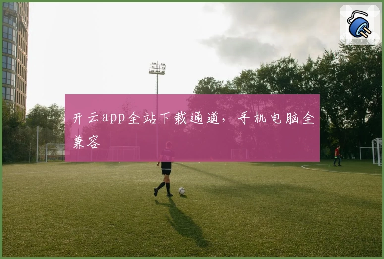 开云app全站下载通道，手机电脑全兼容