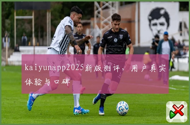 kaiyunapp2025新版测评，用户真实体验与口碑