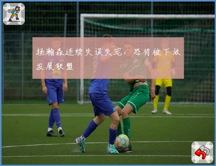 杨瀚森连续失误失宠，恐将被下放发展联盟