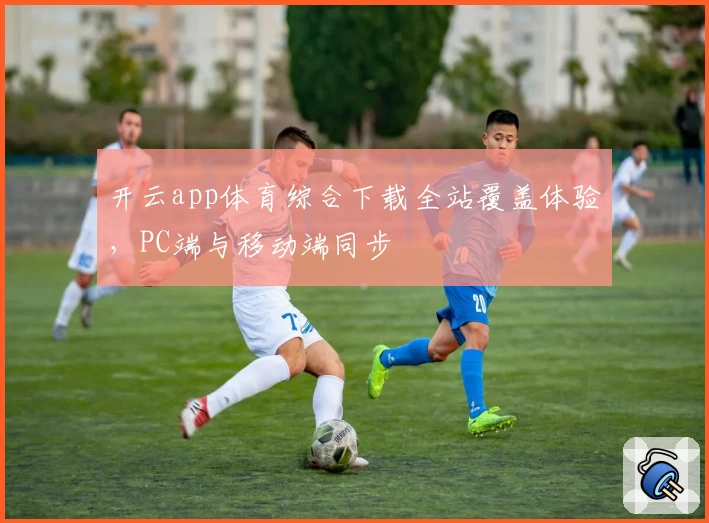 开云app体育综合下载全站覆盖体验，PC端与移动端同步