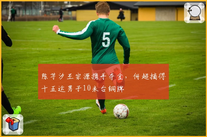 陈芋汐王宗源携手夺金，何超摘得十五运男子10米台铜牌