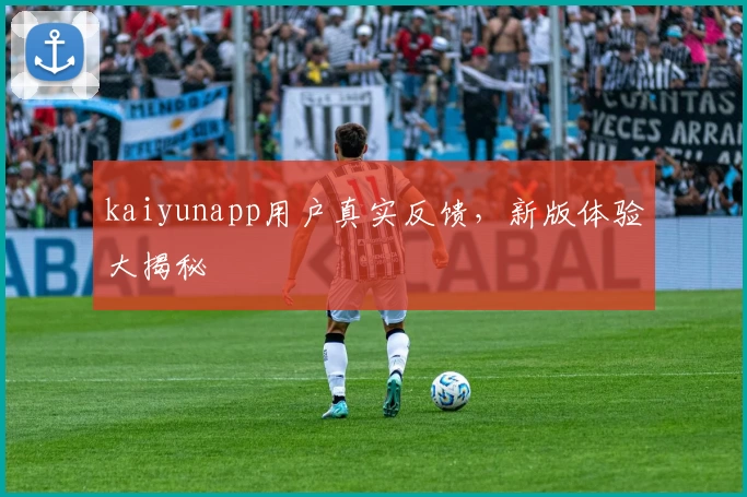 kaiyunapp用户真实反馈，新版体验大揭秘