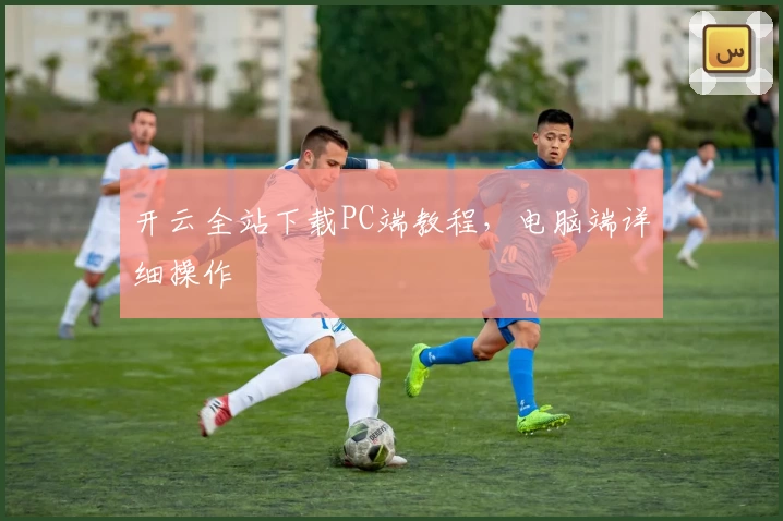 开云全站下载PC端教程，电脑端详细操作