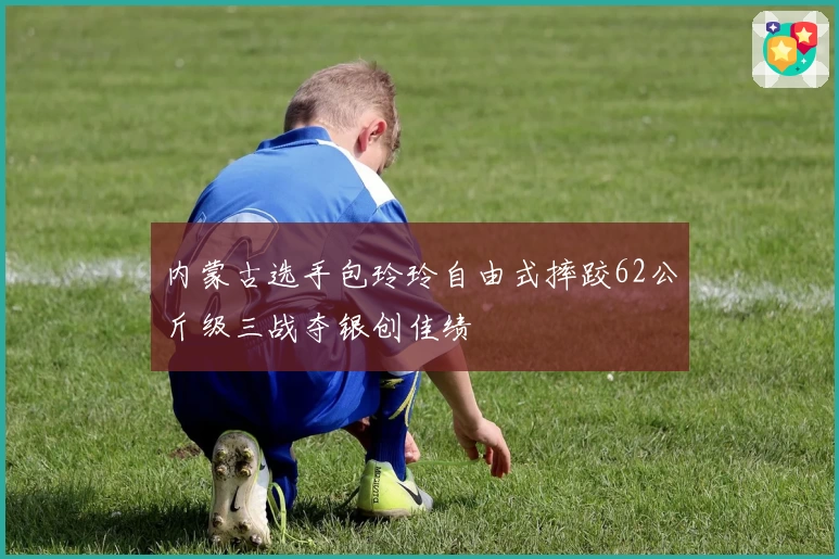 内蒙古选手包玲玲自由式摔跤62公斤级三战夺银创佳绩