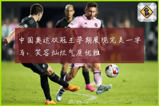 中国奥运双冠王孕期展现完美一字马，笑容灿烂气质优雅