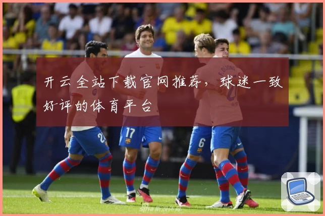 开云全站下载官网推荐，球迷一致好评的体育平台